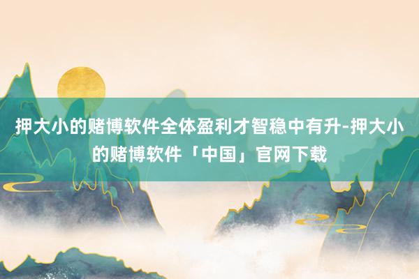 押大小的赌博软件全体盈利才智稳中有升-押大小的赌博软件「中国」官网下载