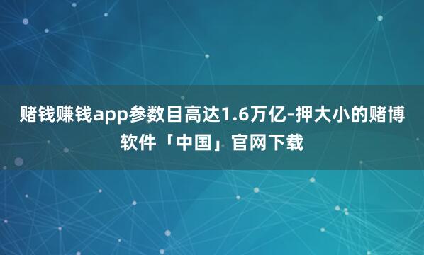 赌钱赚钱app参数目高达1.6万亿-押大小的赌博软件「中国」官网下载