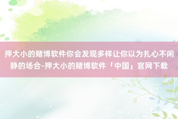 押大小的赌博软件你会发现多样让你以为扎心不闲静的场合-押大小的赌博软件「中国」官网下载