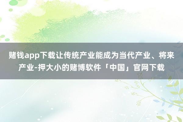赌钱app下载让传统产业能成为当代产业、将来产业-押大小的赌博软件「中国」官网下载