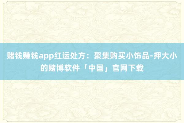 赌钱赚钱app红运处方：聚集购买小饰品-押大小的赌博软件「中国」官网下载