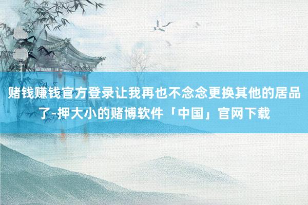 赌钱赚钱官方登录让我再也不念念更换其他的居品了-押大小的赌博软件「中国」官网下载