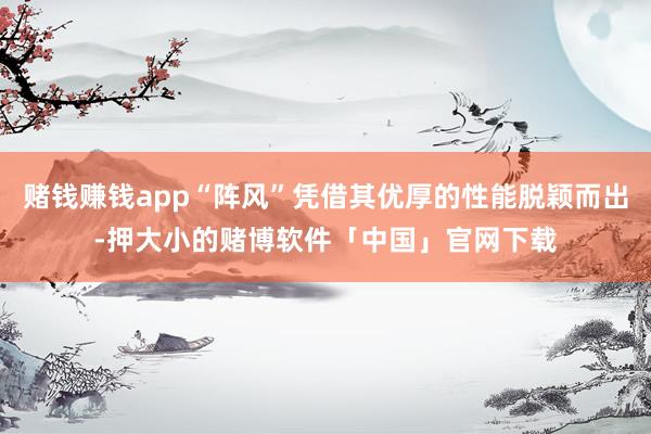 赌钱赚钱app“阵风”凭借其优厚的性能脱颖而出-押大小的赌博软件「中国」官网下载