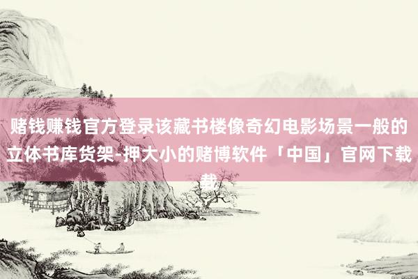 赌钱赚钱官方登录该藏书楼像奇幻电影场景一般的立体书库货架-押大小的赌博软件「中国」官网下载