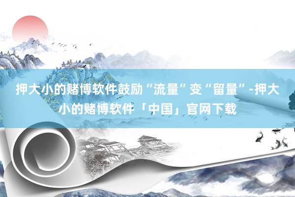 押大小的赌博软件鼓励“流量”变“留量”-押大小的赌博软件「中国」官网下载