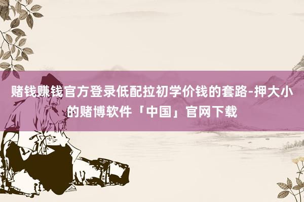 赌钱赚钱官方登录低配拉初学价钱的套路-押大小的赌博软件「中国」官网下载