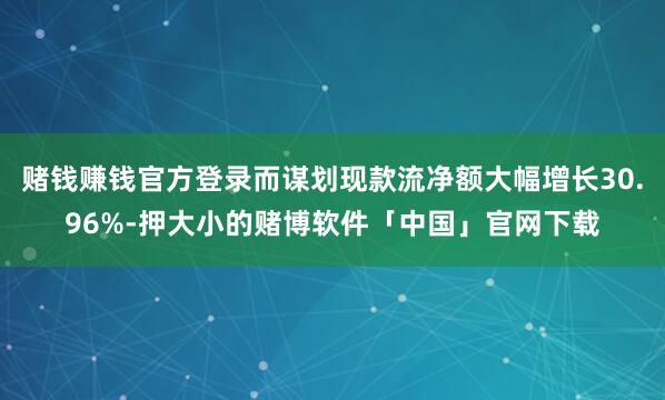赌钱赚钱官方登录而谋划现款流净额大幅增长30.96%-押大小的赌博软件「中国」官网下载