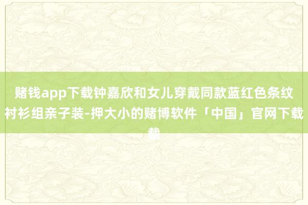 赌钱app下载钟嘉欣和女儿穿戴同款蓝红色条纹衬衫组亲子装-押大小的赌博软件「中国」官网下载