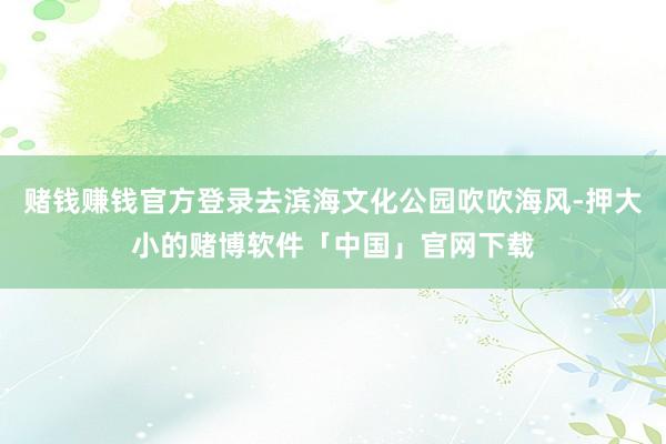 赌钱赚钱官方登录去滨海文化公园吹吹海风-押大小的赌博软件「中国」官网下载