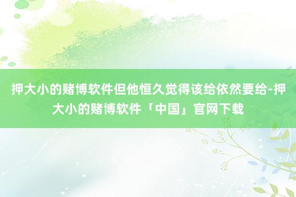 押大小的赌博软件但他恒久觉得该给依然要给-押大小的赌博软件「中国」官网下载