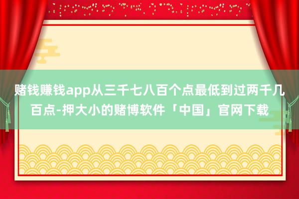 赌钱赚钱app从三千七八百个点最低到过两千几百点-押大小的赌博软件「中国」官网下载