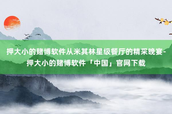 押大小的赌博软件从米其林星级餐厅的精采晚宴-押大小的赌博软件「中国」官网下载