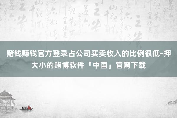 赌钱赚钱官方登录占公司买卖收入的比例很低-押大小的赌博软件「中国」官网下载