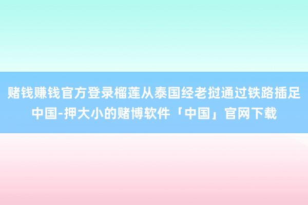 赌钱赚钱官方登录榴莲从泰国经老挝通过铁路插足中国-押大小的赌博软件「中国」官网下载