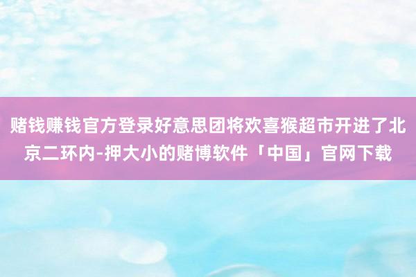 赌钱赚钱官方登录好意思团将欢喜猴超市开进了北京二环内-押大小的赌博软件「中国」官网下载