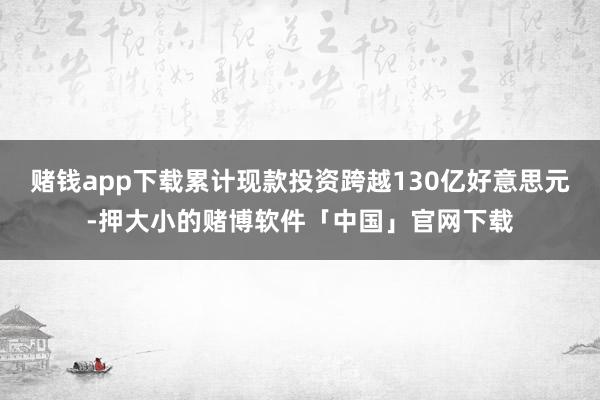 赌钱app下载累计现款投资跨越130亿好意思元-押大小的赌博软件「中国」官网下载