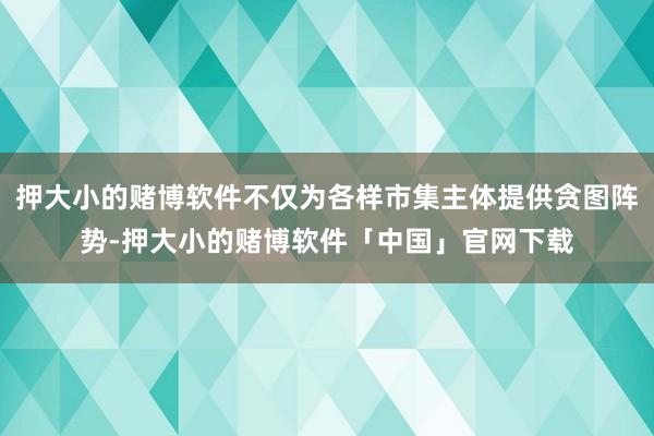 押大小的赌博软件不仅为各样市集主体提供贪图阵势-押大小的赌博软件「中国」官网下载