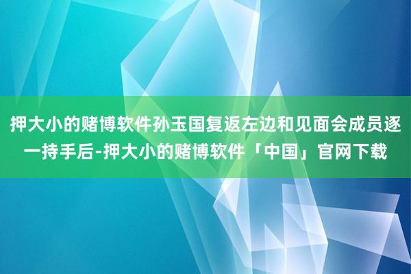 押大小的赌博软件孙玉国复返左边和见面会成员逐一持手后-押大小的赌博软件「中国」官网下载
