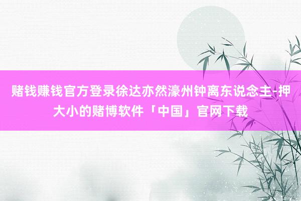 赌钱赚钱官方登录徐达亦然濠州钟离东说念主-押大小的赌博软件「中国」官网下载