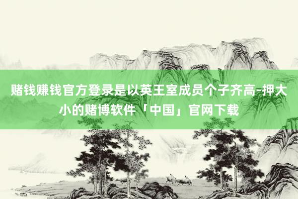 赌钱赚钱官方登录是以英王室成员个子齐高-押大小的赌博软件「中国」官网下载