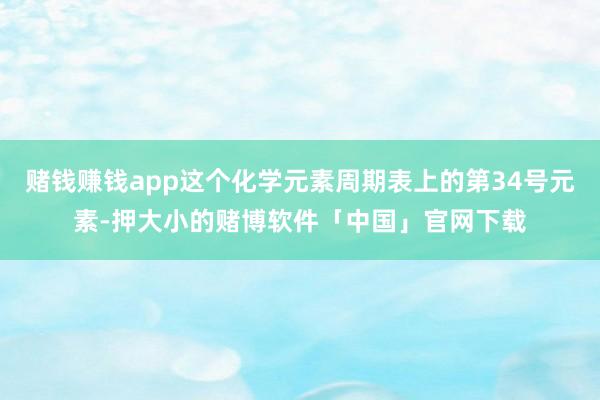 赌钱赚钱app这个化学元素周期表上的第34号元素-押大小的赌博软件「中国」官网下载