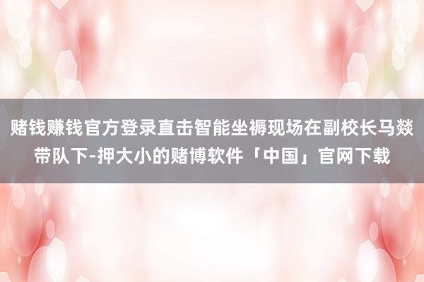 赌钱赚钱官方登录直击智能坐褥现场在副校长马燚带队下-押大小的赌博软件「中国」官网下载