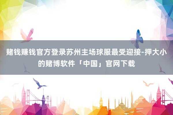 赌钱赚钱官方登录苏州主场球服最受迎接-押大小的赌博软件「中国」官网下载