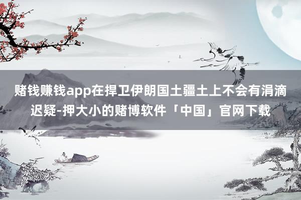 赌钱赚钱app在捍卫伊朗国土疆土上不会有涓滴迟疑-押大小的赌博软件「中国」官网下载