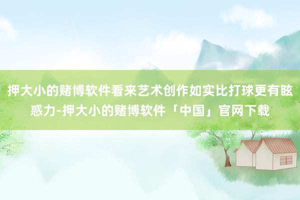 押大小的赌博软件看来艺术创作如实比打球更有眩惑力-押大小的赌博软件「中国」官网下载