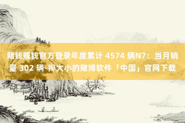 赌钱赚钱官方登录年度累计 4574 辆N7:当月销量 302 辆-押大小的赌博软件「中国」官网下载