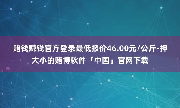赌钱赚钱官方登录最低报价46.00元/公斤-押大小的赌博软件「中国」官网下载