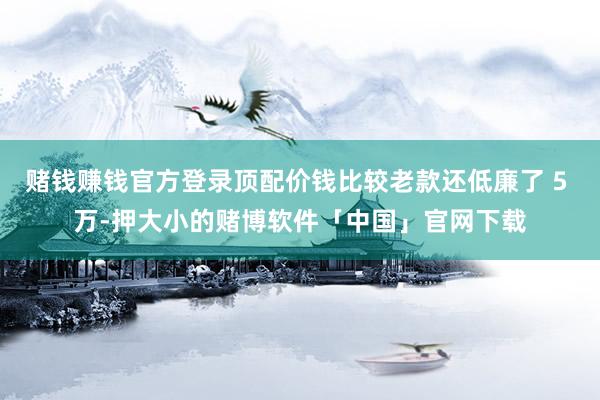 赌钱赚钱官方登录顶配价钱比较老款还低廉了 5 万-押大小的赌博软件「中国」官网下载