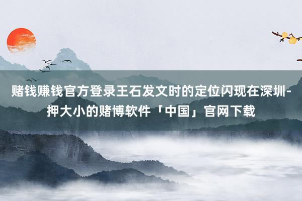 赌钱赚钱官方登录王石发文时的定位闪现在深圳-押大小的赌博软件「中国」官网下载