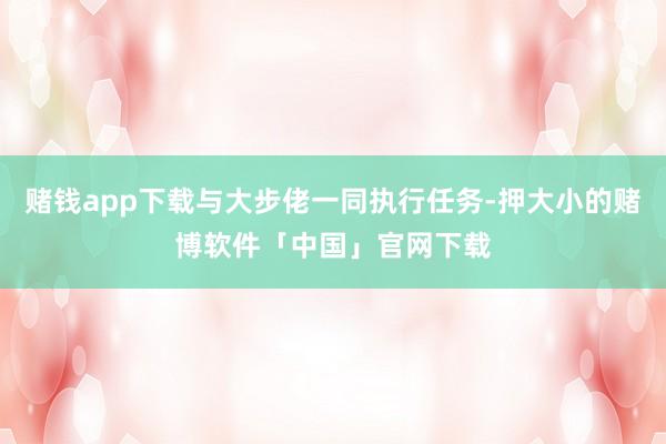 赌钱app下载与大步佬一同执行任务-押大小的赌博软件「中国」官网下载