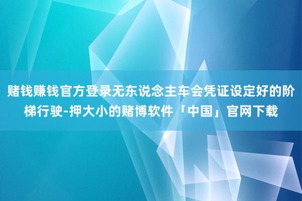 赌钱赚钱官方登录无东说念主车会凭证设定好的阶梯行驶-押大小的赌博软件「中国」官网下载