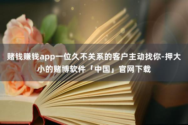 赌钱赚钱app一位久不关系的客户主动找你-押大小的赌博软件「中国」官网下载
