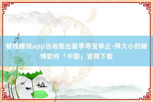 赌钱赚钱app当地推出夏季寻宝举止-押大小的赌博软件「中国」官网下载