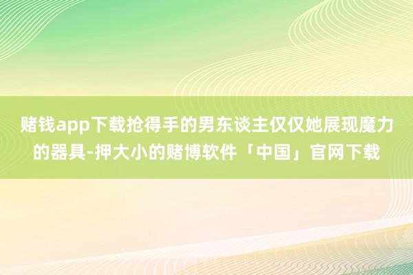 赌钱app下载抢得手的男东谈主仅仅她展现魔力的器具-押大小的赌博软件「中国」官网下载