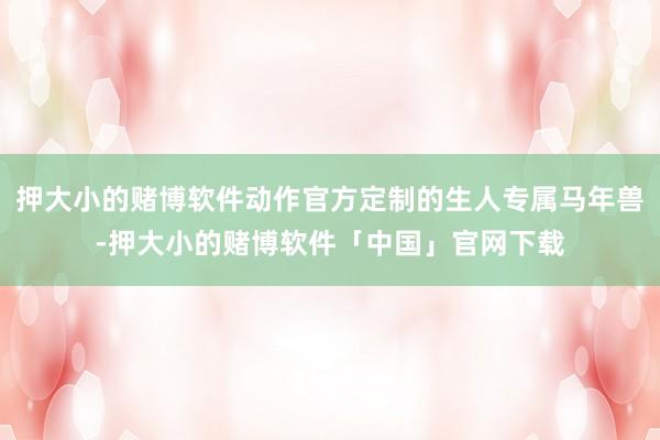 押大小的赌博软件动作官方定制的生人专属马年兽-押大小的赌博软件「中国」官网下载