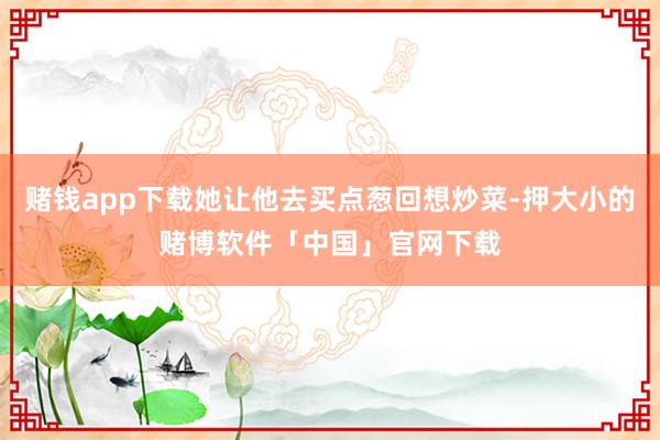 赌钱app下载她让他去买点葱回想炒菜-押大小的赌博软件「中国」官网下载
