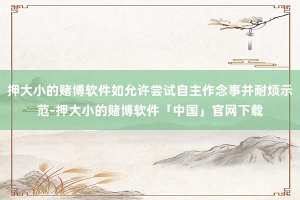 押大小的赌博软件如允许尝试自主作念事并耐烦示范-押大小的赌博软件「中国」官网下载
