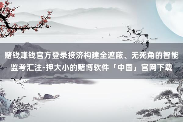 赌钱赚钱官方登录接济构建全遮蔽、无死角的智能监考汇注-押大小的赌博软件「中国」官网下载