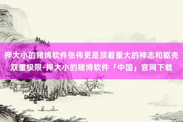 押大小的赌博软件张伟更是顶着重大的神志和躯壳双重极限-押大小的赌博软件「中国」官网下载
