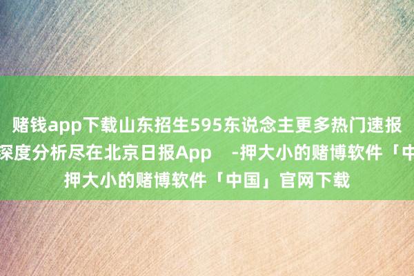 赌钱app下载山东招生595东说念主更多热门速报、巨擘资讯、深度分析尽在北京日报App    -押大小的赌博软件「中国」官网下载