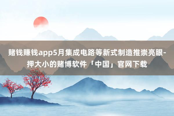 赌钱赚钱app5月集成电路等新式制造推崇亮眼-押大小的赌博软件「中国」官网下载