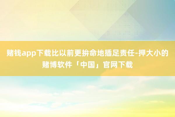 赌钱app下载比以前更拚命地插足责任-押大小的赌博软件「中国」官网下载