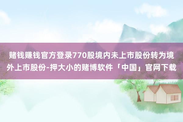 赌钱赚钱官方登录770股境内未上市股份转为境外上市股份-押大小的赌博软件「中国」官网下载