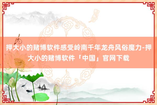 押大小的赌博软件感受岭南千年龙舟风俗魔力-押大小的赌博软件「中国」官网下载
