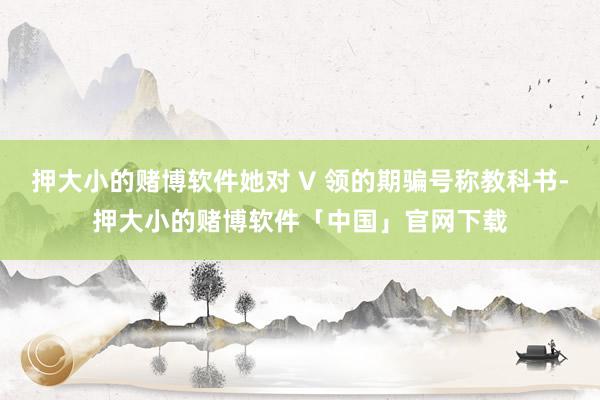 押大小的赌博软件她对 V 领的期骗号称教科书-押大小的赌博软件「中国」官网下载