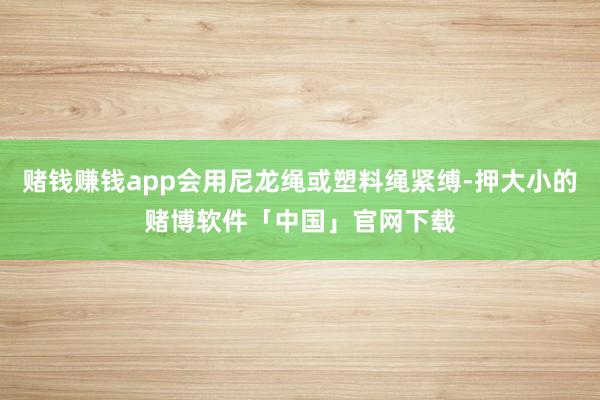 赌钱赚钱app会用尼龙绳或塑料绳紧缚-押大小的赌博软件「中国」官网下载